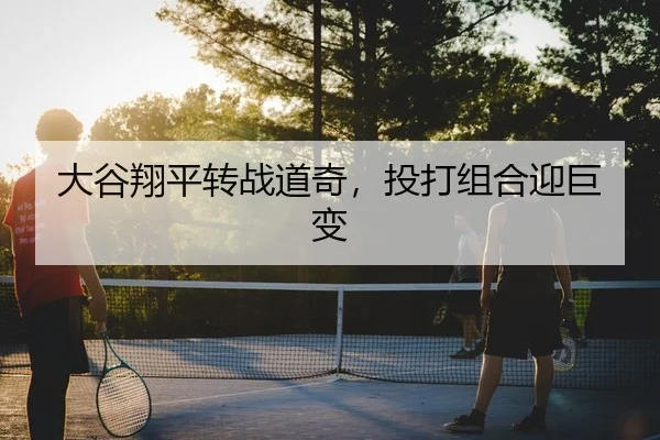 大谷翔平转战道奇，投打组合迎巨变