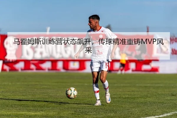 马霍姆斯训练营状态飙升，传球精准重铸MVP风采